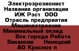 Электроэрозионист › Название организации ­ ИЖ-Рэст, ООО › Отрасль предприятия ­ Машиностроение › Минимальный оклад ­ 25 000 - Все города Работа » Вакансии   . Ненецкий АО,Красное п.